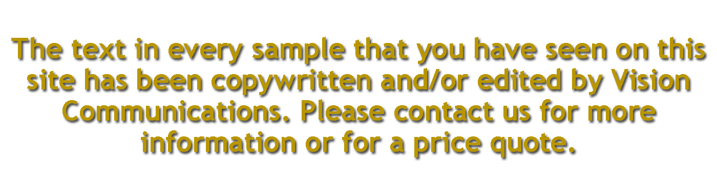 The text in every sample that you have seen on this<br />
site has been copywritten and/or edited by Vision<br />
Communications. Please contact us for more<br />
information or for a price quote.